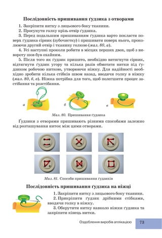 73Оздоблення виробів аплікацією
Послідовність пришивання ґудзика на ніжці
1.Закріпити нитку з лицьового боку тканини.
2. Прикріпити ґудзик дрібними стібками,
вводячи голку в ніжку.
3. Обкрутити нитку навколо ніжки ґудзика та
закріпити кінець нитки.
а б в
Послідовність пришивання ґудзика з отворами
1. Закріпити нитку з лицьового боку тканини.
2. Просунути голку крізь отвір ґудзика.
3. Перед подальшим пришиванням ґудзика варто покласти по-
верх ґудзика сірник (зубочистку) і пришивати поверх нього, проко-
люючи другий отвір і тканину голкою (мал. 80, а).
4. Усі наступні проколи робити в місцях перших двох, щоб з ви-
вороту шов був охайним.
5. Після того як ґудзик пришито, необхідно витягнути сірник,
відтягнути ґудзик угору та кілька разів обмотати нитки під ґу-
дзиком робочою ниткою, утворюючи ніжку. Для надійності необ-
хідно зробити кілька стібків швом назад, вводячи голку в ніжку
(мал. 80, б, в). Ніжка потрібна для того, щоб полегшити процес за-
стібання та розстібання.
Ґудзики з отворами пришивають різними способами залежно
від розташування ниток між цими отворами.
Мал. 80. Пришивання ґудзика
Мал. 81. Способи пришивання ґудзиків
 