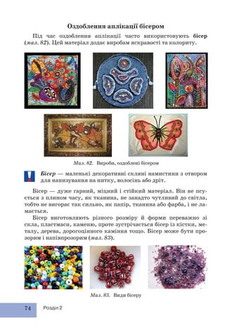 74 Розділ 2
Оздоблення аплікації бісером
Під час оздоблення аплікації часто використовують бісер
(мал. 82). Цей матеріал додає виробам яскравості та колориту.
Мал. 83. Види бісеру
Мал. 82. Вироби, оздоблені бісером
Бісер — маленькі декоративні скляні намистини з отвором
для нанизування на нитку, волосінь або дріт.
Бісер — дуже гарний, міцний і стійкий матеріал. Він не псу-
ється з плином часу, як тканина, не занадто чутливий до світла,
тобто не вигорає так сильно, як папір, тканина або фарба, і не ла-
мається.
Бісер виготовляють різного розміру й форми переважно зі
скла, пластмаси, каменю, проте зустрічається бісер із кістки, ме-
талу, дерева, дорогоцінного каміння тощо. Бісер може бути про-
зорим і напівпрозорим (мал. 83).
 