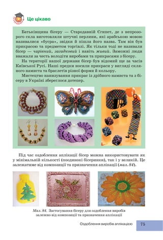 75Оздоблення виробів аплікацією
Це цікаво
Батьківщина бісеру — Стародавній Єгипет, де з непрозо-
рого скла виготовляли штучні перлини, які арабською мовою
називалися «бусра», звідки й пішла його назва. Там він був
прикрасою та предметом торгівлі. Як тільки тоді не називали
бісер — чарівний, загадковий і навіть живий. Заможні люди
вважали за честь володіти виробами та прикрасами з бісеру.
На території нашої держави бісер був відомий ще за часів
Київської Русі. Наші предки носили прикраси у вигляді скля-
ного намиста та браслетів різної форми й кольору.
Мистецтво нанизування прикрас із дрібного намиста та з бі-
серу в Україні збереглося дотепер.
Під час оздоблення аплікації бісер можна використовувати як
у мінімальній кількості (поодинокі бісеринки), так і у великій. Це
залежатиме від композиції та призначення аплікації (мал. 84).
Мал. 84. Застосування бісеру для оздоблення виробів
залежно від композиції та призначення аплікації
 