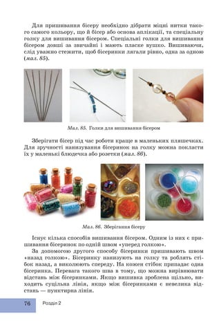 76 Розділ 2
Існує кілька способів вишивання бісером. Одним із них є при-
шивання бісеринок по одній швом «уперед голкою».
За допомогою другого способу бісеринки пришивають швом
«назад голкою». Бісеринку нанизують на голку та роблять сті-
бок назад, а виколюють спереду. На кожен стібок припадає одна
бісеринка. Перевага такого шва в тому, що можна вирівнювати
відстань між бісеринками. Якщо вишивка зроблена щільно, ви-
ходить суцільна лінія, якщо між бісеринками є невелика від-
стань — пунктирна лінія.
Для пришивання бісеру необхідно дібрати міцні нитки тако-
го самого кольору, що й бісер або основа аплікації, та спеціальну
голку для вишивання бісером. Спеціальні голки для вишивання
бісером довші за звичайні і мають пласке вушко. Вишиваючи,
слід уважно стежити, щоб бісеринки лягали рівно, одна за одною
(мал. 85).
Мал. 85. Голки для вишивання бісером
Мал. 86. Зберігання бісеру
Зберігати бісер під час роботи краще в маленьких пляшечках.
Для зручності нанизування бісеринок на голку можна покласти
їх у маленькі блюдечка або розетки (мал. 86).
 