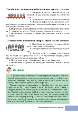 77Оздоблення виробів аплікацією
Послідовність вишивання бісером швом «уперед голкою»
1. Закріпити нитку, вивести її на ли-
цьовий бік тканини та надіти бісеринку на
голку.
2. Зсунути бісеринку по нитці до тканини.
3. Виконати горизонтальний стібок, як у
шві «уперед голкою» (довжина стібка має дорівнювати довжині са-
мої бісеринки) (див. с. 63).
4. Підтягнути нитку. Настромити наступну бісеринку та приши-
ти її так само, як першу. Голка повинна завжди йти вперед.
5. Пришивати бісеринки до необхідної довжини, потім закріпи-
ти нитку.
Послідовність вишивання бісером швом «назад голкою»
1. Закріпити та вивести на лицьовий бік
нитку, настромити бісеринку.
2. Зсунути бісеринку по нитці до ткани-
ни.
3. Вколоти голку з правого боку бісерин-
ки, як у шві «назад голкою» (див. с. 83) та виколоти вперед, лівіше
від початкової точки на довжину стібка.
4. Підтягнути нитку і настромити наступну бісеринку.
5. Пришивати бісеринки до необхідної довжини, потім закріпи-
ти нитку.
Це цікаво
У Венеції бісер виготовлявся майстром-склодувом, який із
краплі розплавленої скляної маси видував довгу трубочку ма-
ленького діаметра, яку потім дрібно нарізали й висипали на
сито для вилучення бракованих бісеринок.
Скляні зернятка закладали в барабан (круглу порожню
ємкість), який розкручували з великою швидкістю. Разом з
бісером насипали суміш вугілля, вапна та вогнетривкої гли-
ни. Суміш заповнювала дрібні отвори скляних зерняток, що
згладжувало нерівності скляної поверхні та надавало зернам
правильну округлу форму. Після цього бісеринки випалюва-
ли в печі, охолоджували, просівали, полірували, повертаючи
блиск, втрачений бісером під час випалювання.
 