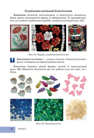 78 Розділ 2
Оздоблення аплікації блискітками
Блискітки (лелітки) виготовляють із блискучого матеріалу.
Вони мають різноманітні форму й забарвлення. Їх використову-
ють як елемент оздоблення виробів, зокрема аплікації (мал. 87).
Мал. 87. Вироби, оздоблені блискітками
Мал. 88. Види блискіток
Блискітка (лелітка) — плоска лусочка з блискучого мате-
ріалу з отвором для протягування нитки.
Блискітки бувають різної форми, матові й перламутрові
(мал. 88). Зберігати блискітки під час роботи слід так само, як і
бісер.
 