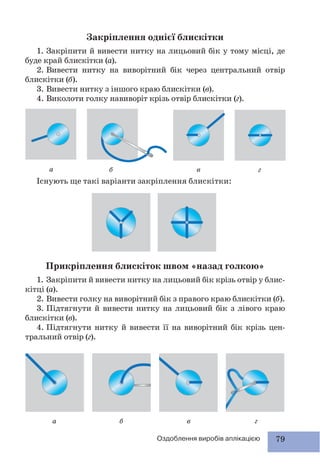 79Оздоблення виробів аплікацією
Закріплення однієї блискітки
1. Закріпити й вивести нитку на лицьовий бік у тому місці, де
буде край блискітки (а).
2. Вивести нитку на виворітний бік через центральний отвір
блискітки (б).
3. Вивести нитку з іншого краю блискітки (в).
4. Виколоти голку навиворіт крізь отвір блискітки (г).
Існують ще такі варіанти закріплення блискітки:
а
а
б
б
в
в
г
г
Прикріплення блискіток швом «назад голкою»
1. Закріпити й вивести нитку на лицьовий бік крізь отвір у блис-
кітці (а).
2. Вивести голку на виворітний бік з правого краю блискітки (б).
3. Підтягнути й вивести нитку на лицьовий бік з лівого краю
блискітки (в).
4. Підтягнути нитку й вивести її на виворітний бік крізь цен-
тральний отвір (г).
 
