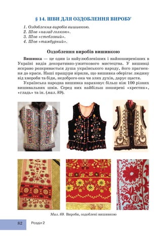 82 Розділ 2
§ 14. ШВИ ДЛЯ ОЗДОБЛЕННЯ ВИРОБУ
1. Оздоблення виробів вишивкою.
2. Шов «назад голкою».
3. Шов «стебловий».
4. Шов «тамбурний».
Оздоблення виробів вишивкою
Вишивка — це один із найулюбленіших і найпоширеніших в
Україні видів декоративно-ужиткового мистецтва. У вишивці
яскраво розкривається душа українського народу, його прагнен-
ня до краси. Наші пращури вірили, що вишивка оберігає людину
від хвороби та біди, недоброго ока чи злих духів, дарує щастя.
Українська народна вишивка нараховує більш ніж 100 різних
вишивальних швів. Серед них найбільш поширені «хрестик»,
«гладь» та ін. (мал. 89).
Мал. 89. Вироби, оздоблені вишивкою
 