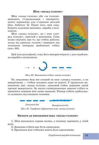 83Оздоблення виробів аплікацією
Шов «назад голкою»
Шов «назад голкою» або «за голкою»
вважають з’єднувальним і використо-
вують переважно для з’єднання деталей
(див. додаток 3). Окрім того, ним оздо-
блюють художню вишивку, вироби з аплі-
кацією.
Шов «назад голкою», як і шов «упе-
ред голкою», простий у виконанні. Сама
назва свідчить про те, що стібок роблять
назад від проколу голкою і виводять під
тканиною попереду зробленого стібка
(мал. 90).
Цей шов рельєфний, тому його використовують і для оздоблен-
ня виробів з аплікацією.
Мал. 90. Виконання стібка «назад голкою»
На лицьовому боці він схожий на шов «уперед голкою», а на
виворітному — стібки заходять один за одного. У правильно ви-
конаному шві «назад голкою» лицьовий стібок дорівнює одній
третині виворітного. За такого співвідношення лицьові стібки та
проміжки тканини між ними однакові. Розмір стібків здебільшо-
го залежить від товщини тканини.
Лицьовий бік
Мал. 91. Графічне зображення шва «назад голкою»
Виворітний бік
Вимоги до виконання шва «назад голкою»
1. Шов виконують справа наліво, а тканину тримають у лівій
руці.
2. Довжина стібків має бути однаковою.
3. Проміжки між стібками мають бути однаковими.
 