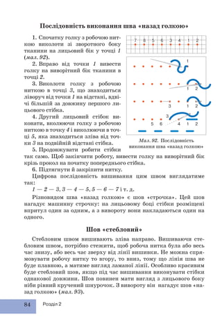 84 Розділ 2
Послідовність виконання шва «назад голкою»
так само. Щоб закінчити роботу, вивести голку на виворітний бік
крізь прокол на початку попереднього стібка.
6. Підтягнути й закріпити нитку.
Цифрова послідовність вишивання цим швом виглядатиме
так:
1 — 2 — 3, 3 — 4 — 5, 5 — 6 — 7 і т. д.
Різновидом шва «назад голкою» є шов «строчка». Цей шов
нагадує машинну строчку: на лицьовому боці стібки розміщені
впритул один за одним, а з вивороту вони накладаються один на
одного.
Шов «стебловий»
Стебловим швом вишивають зліва направо. Вишиваючи сте-
бловим швом, потрібно стежити, щоб робоча нитка була або весь
час знизу, або весь час зверху від лінії вишивки. Не можна спря-
мовувати робочу нитку то вгору, то вниз, тому що лінія шва не
буде плавною, а матиме вигляд ламаної лінії. Особливо красивим
буде стебловий шов, якщо під час вишивання виконувати стібки
однакової довжини. Шов повинен мати вигляд з лицьового боку
ніби рівний кручений шнурочок. З вивороту він нагадує шов «на-
зад голкою» (мал. 93).
5 6
Мал. 92. Послідовність
виконання шва «назад голкою»
1. Спочатку голку з робочою нит-
кою виколоти зі зворотного боку
тканини на лицьовий бік у точці 1
(мал. 92).
2. Вправо від точки 1 вивести
голку на виворітний бік тканини в
точці 2.
3. Виколоти голку з робочою
ниткою в точці 3, що знаходиться
ліворуч від точки 1 на відстані, вдві-
чі більшій за довжину першого ли-
цьового стібка.
4. Другий лицьовий стібок ви-
конати, вколюючи голку з робочою
ниткою в точку 4 і виколюючи в точ-
ці 5, яка знаходиться зліва від точ-
ки 3 на подвійній відстані стібка.
5. Продовжувати робити стібки
 