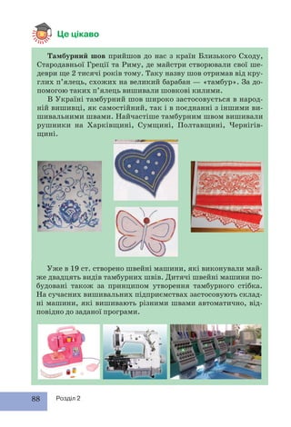88 Розділ 2
Це цікаво
Тамбурний шов прийшов до нас з країн Близького Сходу,
Стародавньої Греції та Риму, де майстри створювали свої ше-
деври ще 2 тисячі років тому. Таку назву шов отримав від кру-
глих п’ялець, схожих на великий барабан — «тамбур». За до-
помогою таких п’ялець вишивали шовкові килими.
В Україні тамбурний шов широко застосовується в народ-
ній вишивці, як самостійний, так і в поєднанні з іншими ви-
шивальними швами. Найчастіше тамбурним швом вишивали
рушники на Харківщині, Сумщині, Полтавщині, Чернігів-
щині.
Уже в 19 ст. створено швейні машини, які виконували май-
же двадцять видів тамбурних швів. Дитячі швейні машини по-
будовані також за принципом утворення тамбурного стібка.
На сучасних вишивальних підприємствах застосовують склад-
ні машини, які вишивають різними швами автоматично, від-
повідно до заданої програми.
 