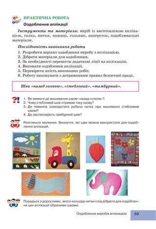 89Оздоблення виробів аплікацією
1. Які вимоги до вишивання швом «назад голкою»?
2. Чому стебловий шов отримав таку назву?
3. Де повинна знаходитися робоча нитка при вишиванні стебловим
швом?
4. Де застосовують тамбурний шов?
Розгляньте малюнки. Визначте, які шви можна використати для оздоб-
лення аплікацій.
ПРАКТИЧНА РОБОТА
Оздоблення аплікації
Інструменти та матеріали: виріб із виготовленою апліка-
цією, голка, нитки, ножиці, гольник, наперсток, оздоблювальні
матеріали.
Послідовність виконання роботи
1. Розробити варіант оздоблення виробу з аплікацією.
2. Дібрати матеріали для оздоблення.
3. За необхідності перенести додаткові лінії на аплікацію.
4. Виконати оздоблення аплікації.
5. Перевірити якість виконаних робіт.
6. Роботу виконувати з дотриманням правил безпечної праці.
Шви «назад голкою», «стебловий», «тамбурний».
Порадься з дорослими, якого кольору нитки слід дібрати для оздоблен-
ня цих аплікацій обраними швами.
 