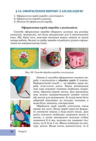 90 Розділ 2
§ 15. ОФОРМЛЕННЯ ВИРОБУ З АПЛІКАЦІЄЮ
1. Оформлення країв виробів з аплікацією.
2. Оформлення виробів у рамку.
3. Вимоги до оформлення виробу.
Оформлення країв виробів з аплікацією
Способи оформлення виробів обирають залежно від розміру
аплікації, матеріалів, які були використані для її виготовлення
(мал. 98). Крім того, важливе значення мають уміння та задум
автора роботи. Великі та дрібні вироби потребують різного оформ-
лення на завершальному етапі.
Мал. 98. Способи обробки виробів з аплікацією
Одним зі способів оформлення готового ви-
робу з аплікацією є обробка країв її основи.
Найпростіший спосіб — це обробка краю ви-
робу петельним швом. Перед виконанням
шва краї основної тканини необхідно підрів-
няти, обрізати окремі нитки. Для виконання
шва можна використовувати швейні нитки
або нитки для вишивання. Їх колір може бути
дібраний відповідно до кольору тканини, а
може бути, навпаки, контрастним.
Обробляти край виробу петельним швом
краще від кута. Якщо виріб округлої форми,
то починати можна з будь-якого місця. Для
цього спочатку необхідно закріпити нитку в
петлю, а потім виконувати петельні стібки
заввишки 3–5 мм, залежно від товщини тка-
нини, по 3–8 на 1 см. Шити необхідно по кон-
туру деталі. Якщо нитка закінчується, то її
 