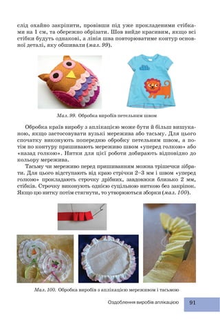 91Оздоблення виробів аплікацією
слід охайно закріпити, провівши під уже прокладеними стібка-
ми на 1 см, та обережно обрізати. Шов вийде красивим, якщо всі
стібки будуть однакові, а лінія шва повторюватиме контур основ-
ної деталі, яку обшивали (мал. 99).
Мал. 99. Обробка виробів петельним швом
Обробка країв виробу з аплікацією може бути й більш вишука-
ною, якщо застосовувати вузькі мережива або тасьму. Для цього
спочатку виконують попередню обробку петельним швом, а по-
тім по контуру пришивають мереживо швом «уперед голкою» або
«назад голкою». Нитки для цієї роботи добирають відповідно до
кольору мережива.
Тасьму чи мереживо перед пришиванням можна трішечки зібра-
ти. Для цього відступають від краю стрічки 2–3 мм і швом «уперед
голкою» прокладають строчку дрібних, завдовжки близько 2 мм,
стібків. Строчку виконують однією суцільною ниткою без закріпок.
Якщо цю нитку потім стягнути, то утворюються зборки (мал. 100).
Мал. 100. Обробка виробів з аплікацією мереживом і тасьмою
 