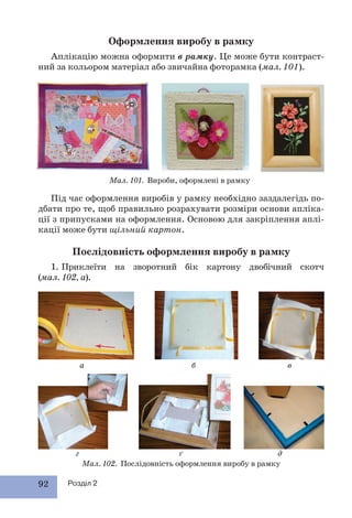 92 Розділ 2
Оформлення виробу в рамку
Аплікацію можна оформити в рамку. Це може бути контраст-
ний за кольором матеріал або звичайна фоторамка (мал. 101).
Під час оформлення виробів у рамку необхідно заздалегідь по-
дбати про те, щоб правильно розрахувати розміри основи апліка-
ції з припусками на оформлення. Основою для закріплення аплі-
кації може бути щільний картон.
Послідовність оформлення виробу в рамку
1. Приклеїти на зворотний бік картону двобічний скотч
(мал. 102, а).
Мал. 101. Вироби, оформлені в рамку
Мал. 102. Послідовність оформлення виробу в рамку
а б в
г ґ д
 