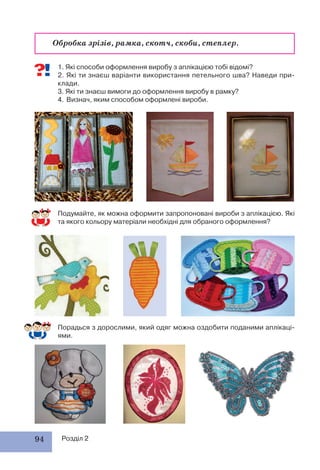 94 Розділ 2
1. Які способи оформлення виробу з аплікацією тобі відомі?
2. Які ти знаєш варіанти використання петельного шва? Наведи при-
клади.
3. Які ти знаєш вимоги до оформлення виробу в рамку?
4. Визнач, яким способом оформлені вироби.
Подумайте, як можна оформити запропоновані вироби з аплікацією. Які
та якого кольору матеріали необхідні для обраного оформлення?
Обробка зрізів, рамка, скотч, скоби, степлер.
Порадься з дорослими, який одяг можна оздобити поданими аплікаці-
ями.
 