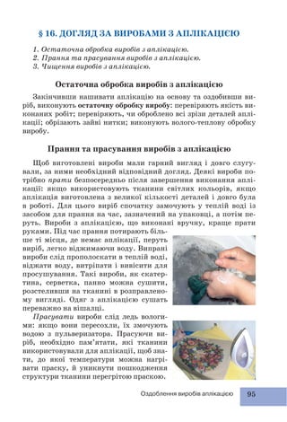 95Оздоблення виробів аплікацією
§ 16. ДОГЛЯД ЗА ВИРОБАМИ З АПЛІКАЦІЄЮ
1. Остаточна обробка виробів з аплікацією.
2. Прання та прасування виробів з аплікацією.
3. Чищення виробів з аплікацією.
Остаточна обробка виробів з аплікацією
Закінчивши нашивати аплікацію на основу та оздобивши ви-
ріб, виконують остаточну обробку виробу: перевіряють якість ви-
конаних робіт; перевіряють, чи оброблено всі зрізи деталей аплі-
кації; обрізають зайві нитки; виконують волого-теплову обробку
виробу.
Прання та прасування виробів з аплікацією
Щоб виготовлені вироби мали гарний вигляд і довго слугу-
вали, за ними необхідний відповідний догляд. Деякі вироби по-
трібно прати безпосередньо після завершення виконання аплі-
кації: якщо використовують тканини світлих кольорів, якщо
аплікація виготовлена з великої кількості деталей і довго була
в роботі. Для цього виріб спочатку замочують у теплій воді із
засобом для прання на час, зазначений на упаковці, а потім пе-
руть. Вироби з аплікацією, що виконані вручну, краще прати
руками. Під час прання потирають біль-
ше ті місця, де немає аплікації, перуть
виріб, легко віджимаючи воду. Випрані
вироби слід прополоскати в теплій воді,
віджати воду, витріпати і вивісити для
просушування. Такі вироби, як скатер-
тина, серветка, панно можна сушити,
розстеливши на тканині в розправлено-
му вигляді. Одяг з аплікацією сушать
переважно на вішалці.
Прасувати вироби слід ледь вологи-
ми: якщо вони пересохли, їх змочують
водою з пульверизатора. Прасуючи ви-
ріб, необхідно пам’ятати, які тканини
використовували для аплікації, щоб зна-
ти, до якої температури можна нагрі-
вати праску, й уникнути пошкодження
структури тканини перегрітою праскою.
 