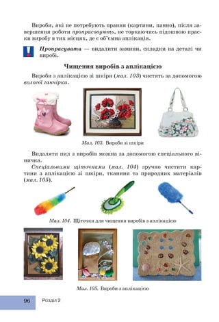 96 Розділ 2
Мал. 104. Щіточки для чищення виробів з аплікацією
Мал. 105. Вироби з аплікацією
Мал. 103. Вироби зі шкіри
Вироби, які не потребують прання (картини, панно), після за-
вершення роботи пропрасовують, не торкаючись підошвою прас-
ки виробу в тих місцях, де є об’ємна аплікація.
Пропрасувати — видалити замини, складки на деталі чи
виробі.
Чищення виробів з аплікацією
Вироби з аплікацією зі шкіри (мал. 103) чистять за допомогою
вологої ганчірки.
Видаляти пил з виробів можна за допомогою спеціального ві-
ничка.
Спеціальними щіточками (мал. 104) зручно чистити кар-
тини з аплікацією зі шкіри, тканини та природних матеріалів
(мал. 105).
 