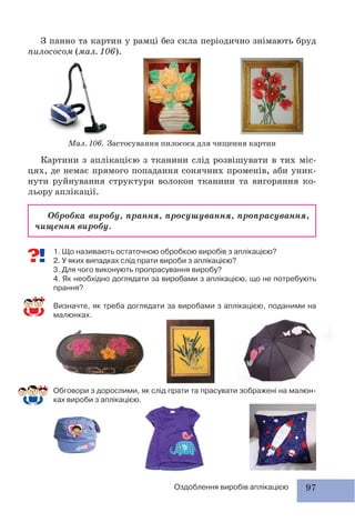 97Оздоблення виробів аплікацією
З панно та картин у рамці без скла періодично знімають бруд
пилососом (мал. 106).
Мал. 106. Застосування пилососа для чищення картин
Картини з аплікацією з тканини слід розвішувати в тих міс-
цях, де немає прямого попадання сонячних променів, аби уник-
нути руйнування структури волокон тканини та вигоряння ко-
льору аплікації.
Обробка виробу, прання, просушування, пропрасування,
чищення виробу.
1. Що називають остаточною обробкою виробів з аплікацією?
2. У яких випадках слід прати вироби з аплікацією?
3. Для чого виконують пропрасування виробу?
4. Як необхідно доглядати за виробами з аплікацією, що не потребують
прання?
Визначте, як треба доглядати за виробами з аплікацією, поданими на
малюнках.
Обговори з дорослими, як слід прати та прасувати зображені на малюн-
ках вироби з аплікацією.
 