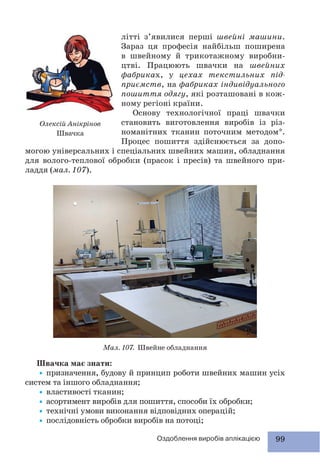99Оздоблення виробів аплікацією
літті з’явилися перші швейні машини.
Зараз ця професія найбільш поширена
в швейному й трикотажному виробни-
цтві. Працюють швачки на швейних
фабриках, у цехах текстильних під-
приємств, на фабриках індивідуального
пошиття одягу, які розташовані в кож-
ному регіоні країни.
Основу технологічної праці швачки
становить виготовлення виробів із різ-
номанітних тканин поточним методом*.
Процес пошиття здійснюється за допо-
могою універсальних і спеціальних швейних машин, обладнання
для волого-теплової обробки (прасок і пресів) та швейного при-
ладдя (мал. 107).
Олексій Анікрінов
Швачка
Швачка має знати:
•призначення, будову й принцип роботи швейних машин усіх
систем та іншого обладнання;
•властивості тканин;
•асортимент виробів для пошиття, способи їх обробки;
•технічні умови виконання відповідних операцій;
•послідовність обробки виробів на потоці;
Мал. 107. Швейне обладнання
 