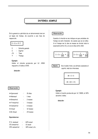IINNTTEERREESS S SIIMMPPLLEE 
Es la ganancia o pérdida de un determinado bien en 
un lapso de tiempo, de acuerdo a una tasa de 
imposición. 
I = C x r % T 
I : Interés ganado 
C : Capital 
r% : Tasa 
T : Tiempo 
Ejemplo: 
Hallar el interés producido por S/. 2500 
impuesto a 5 años al 20% 
Solución: 
Observación: 
¨Quincenal : 15 días 
¨Mensual : 1 mes 
¨Bimestral : 2 meses 
¨Trimestral : 3 meses 
¨Semestral : 6 meses 
¨Anual : 12 meses 
¨Bi Anual : 24 meses 
Equivalencias: 
5 % mensual : 60% anual 
2% bimestral : 12 anual 
15% semestral : 30% anual, etc. 
Observación: 
Cuando el interés no me indique en que unidades de 
tiempo se esta tomando. Se asume que es en años. 
Si el tiempo me lo dan en meses se divide toda la 
expresión entre 12 y si es en días entre 360. 
I = C x 
T 
12 
r 
100 
· I = C x 
T 
360 
r 
100 
· 
Monto: Es el saldo total, se obtiene sumando el 
capital, más los intereses. 
M = C + I 
M = C(1 + rt) 
Ejemplo: 
Hallar el monto producido por S/. 5000, al 30% 
durante 3 años. 
Solución: 
79 
 