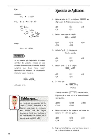 Ejm: 
Convertir: 
5436  a base 4 
5436 = 5 x 62 + 4 x 6 + 3 = 207 
207 4 
3 51 4 
3 12 4 
0 3 
Luego: 
5436 = 207 = 30334 
PPRROOPPIIEEDDAADD 
Si un numeral que representa la misma 
cantidad de unidades simples en dos 
sistemas de numeración diferentes, deberá 
cumplirse que donde tenga mayor 
representación aparente le corresponde 
una menor base y viceversa. 
- + 
abcdn = xyzwm 
entonces n > m 
1. Hallar el valor de “a”, si el número ab0ab es 
el producto de 4 números consecutivos. 
a) 1 b) 2 c) 3 
d) 4 e) 5 
2. Hallar: a + m + p si se cumple: 
aaa(7) =mp2 
a) 12 b) 13 c) 15 
d) 16 e) 18 
3. Calcular “a + b + c” si se cumple: 
56d =abcd8 
a) 6 b) 7 c) 8 
d) 9 e) 10 
4. Hallar: a + b + c. Si se cumple: 
aaaa bc2 5 = 
a) 5 b) 7 c) 8 
d) 6 e) 10 
5. Se tiene que: 
M = aaa...a(n) 
Además el número (a -2)a esta en base 4. 
Expresar M en base 10, si “n” toma el menor 
valor posible. 
a) 125 b) 135 c) 255 
d) 215 e) 175 
6. Hallar la suma de las bases en los cuales los 
números 444 y 124 son iguales. 
a) 10 b) 16 c) 18 
d) 14 e) 20 
7. Expresar en el sistema senario el menor número 
de 3 cifras diferente de la base 8. 
75 
“n” cifras 
Los sumerios antecesores de los 
Caldeo – Asirios, anteriores a los 
Egipcios constituyen la civilización 
más antigua que ha dejado 
documentos históricos, indicadores 
del conocimiento que tuvieron de su 
sistema numérico (5500 a.C.) 
 