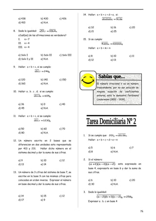 a) 438 b) 430 c) 426 
d) 410 e) N.A. 
8. Dada la igualdad: a517 =10b4n 
¿Cuál(es) de las afirmaciones es verdadero? 
I. n < 7 
II. n > 4 
III. n < 4 
a) Solo I b) Solo II c) Solo III 
d) Solo I y II e) N.A. 
9. Hallar: a + b + c, si se cumple: 
abc7 =2468 
a) 120 b) 140 c) 150 
d) 160 e) N.A. 
10. Hallar: a . b . c . d; si se cumple: 
abcd6 =6059 
a) 36 b) 0 c) 40 
d) 45 e) N.A. 
11. Hallar: a + b + c, si se cumple: 
abc7 =12305 
a) 50 b) 60 c) 70 
d) 80 e) N.A. 
12. Un número escrito en 2 bases que se 
diferencian en dos unidades esta representada 
por 413 y 231. Hallar dicho número en el 
sistema decimal y dar la suma de sus cifras. 
a) 9 b) 10 c) 12 
d) 13 e) 14 
13. Un número de 3 cifras del sistema de base 7, se 
escribe en la base 9 con las mismas cifras pero 
colocadas en orden inverso. Expresar el número 
en base decimal y dar la suma de sus cifras. 
a) 14 b) 15 c) 12 
d) 17 e) 9 
14. Hallar: a + b + c + d + e, si: 
ababab5 =9cde 
a) 32 b) 16 c) 20 
d) 21 e) 25 
15. Si se cumple: 
4abbn =mmmm6 
Hallar: a + b + m + n 
a) 8 b) 10 c) 11 
d) 12 e) 13 
1. Si se cumple que: 2013 =abcden 
Hallar: a + b + c + d + e + n 
a) 5 b) 6 c) 7 
d) 8 e) N.A. 
2. Si el número: 
(a +1)(a -1)(a -2) esta expresado en 
base 4, expresarlo en base 6 y dar la suma de 
sus cifras. 
a) 6 b) 10 c) 20 
d) 30 e) N.A. 
3. Dada la igualdad: 
(a -2)(b +1)(c -2)8 =2569 
Expresar a . b. c en base 4 
76 
El número irracional p es un número 
trascendente, por no ser solución de 
ninguna ecuación de coeficientes 
enteros, esto lo demostró Ferdinand 
Lindermann (1852 - 1939). 
 
