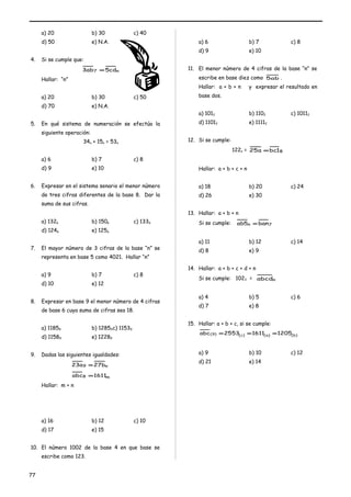 a) 20 b) 30 c) 40 
d) 50 e) N.A. 
4. Si se cumple que: 
3ab7 =5cdn 
Hallar: “n” 
a) 20 b) 30 c) 50 
d) 70 e) N.A. 
5. En qué sistema de numeración se efectúa la 
siguiente operación: 
34n + 15n = 53n 
a) 6 b) 7 c) 8 
d) 9 e) 10 
6. Expresar en el sistema senario el menor número 
de tres cifras diferentes de la base 8. Dar la 
suma de sus cifras. 
a) 1326 b) 1506 c) 1336 
d) 1246 e) 1256 
7. El mayor número de 3 cifras de la base “n” se 
representa en base 5 como 4021. Hallar “n” 
a) 9 b) 7 c) 8 
d) 10 e) 12 
8. Expresar en base 9 el menor número de 4 cifras 
de base 6 cuya suma de cifras sea 18. 
a) 11859 b) 12859c) 11539 
d) 11589 e) 12289 
9. Dadas las siguientes igualdades: 
23a9 =27bn 
abc8 =1611m 
Hallar: m + n 
a) 16 b) 12 c) 10 
d) 17 e) 15 
10. El número 1002 de la base 4 en que base se 
escribe como 123. 
a) 6 b) 7 c) 8 
d) 9 e) 10 
11. El menor número de 4 cifras de la base “n” se 
escribe en base diez como 5ab . 
Hallar: a + b + n y expresar el resultado en 
base dos. 
a) 1012 b) 1102 c) 10112 
d) 11012 e) 11112 
12. Si se cumple: 
122n = 25a =bc18 
Hallar: a + b + c + n 
a) 18 b) 20 c) 24 
d) 26 e) 30 
13. Hallar: a + b + n 
Si se cumple: ab5n =ban7 
a) 11 b) 12 c) 14 
d) 8 e) 9 
14. Hallar: a + b + c + d + n 
Si se cumple: 1023 = abcdn 
a) 4 b) 5 c) 6 
d) 7 e) 8 
15. Hallar: a + b + c, si se cumple: 
abc(9) =2553(c) =1611(a) =1205(b) 
a) 9 b) 10 c) 12 
d) 21 e) 14 
77 
