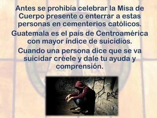 Antes se prohibía celebrar la Misa de
Cuerpo presente o enterrar a estas
personas en cementerios católicos.
Guatemala es el país de Centroamérica
con mayor índice de suicidios.
Cuando una persona dice que se va
suicidar créele y dale tu ayuda y
comprensión.
 