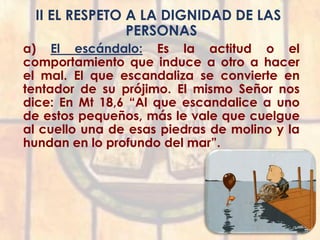 II EL RESPETO A LA DIGNIDAD DE LAS
PERSONAS
a) El escándalo: Es la actitud o el
comportamiento que induce a otro a hacer
el mal. El que escandaliza se convierte en
tentador de su prójimo. El mismo Señor nos
dice: En Mt 18,6 “Al que escandalice a uno
de estos pequeños, más le vale que cuelgue
al cuello una de esas piedras de molino y la
hundan en lo profundo del mar”.
 