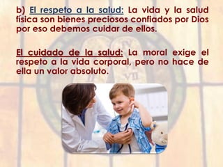 b) El respeto a la salud: La vida y la salud
física son bienes preciosos confiados por Dios
por eso debemos cuidar de ellos.
El cuidado de la salud: La moral exige el
respeto a la vida corporal, pero no hace de
ella un valor absoluto.
 