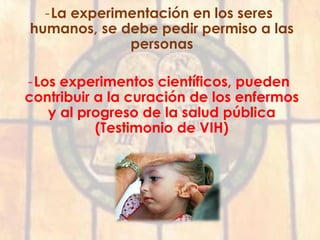 -La experimentación en los seres
humanos, se debe pedir permiso a las
personas
-Los experimentos científicos, pueden
contribuir a la curación de los enfermos
y al progreso de la salud pública
(Testimonio de VIH)
 