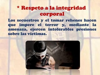 * Respeto a la integridad
corporal
Los secuestros y el tomar rehenes hacen
que impere el terror y, mediante la
amenaza, ejercen intolerables presiones
sobre las víctimas.
 