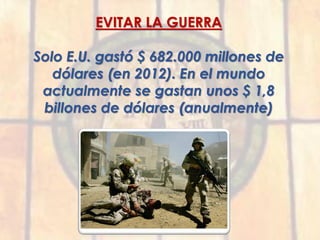 EVITAR LA GUERRA
Solo E.U. gastó $ 682.000 millones de
dólares (en 2012). En el mundo
actualmente se gastan unos $ 1,8
billones de dólares (anualmente)
 