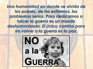 Una humanidad en donde se olvida de
los pobres, de los enfermos, los
problemas serios. Para dedicarnos a
hacer la guerra es un mundo
deshumanizado. El único camino para
no volver a la guerra es la paz.
 