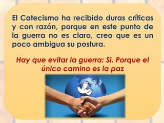 El Catecismo ha recibido duras críticas
y con razón, porque en este punto de
la guerra no es claro, creo que es un
poco ambigua su postura.
Hay que evitar la guerra: Si. Porque el
único camino es la paz
 