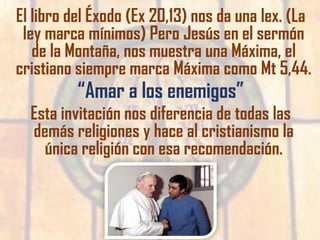 El libro del Éxodo (Ex 20,13) nos da una lex. (La
ley marca mínimos) Pero Jesús en el sermón
de la Montaña, nos muestra una Máxima, el
cristiano siempre marca Máxima como Mt 5,44.
“Amar a los enemigos”
Esta invitación nos diferencia de todas las
demás religiones y hace al cristianismo la
única religión con esa recomendación.
 