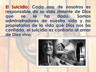 El Suicidio: Cada uno de nosotros es
responsable de su vida delante de Dios
que se le ha dado. Somos
administradores de nuestra vida y no
propietarios de la vida que Dios nos ha
confiado, el suicidio es contrario al amor
de Dios vivo.
 