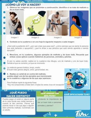 3. Observa las imágenes que se presentan a continuación. Identifica si se trata de maltrato o
de un buen trato.
Imagen 1 Imagen 2 Imagen 3 Imagen 4
4. Contesta en tu cuaderno o en una hoja lo siguiente respecto a cada imagen:
¿Qué está sucediendo ahí?, ¿por qué crees que pasa eso?, ¿cómo piensas que se siente la persona
que está dañando o apoyando?, ¿qué le dirías a esa persona que está siendo agredida o siendo
apoyada?
5. Menciona, en tu cuaderno, algunos ejemplos de maltrato y de buen trato. Recuerda que
ambas cosas aplican cuando hablamos de personas, animales y plantas.
Si aún no sabes escribir, realiza en tu cuaderno dos dibujos, uno de maltrato y uno de buen trato.
Señala el que es correcto y el que es incorrecto.
La violencia genera tristeza, enojo, miedo.
El buen trato genera alegría, amor, generosidad, etc.
6. Realiza un cartel de en contra del maltrato,
puedes elegir uno de los ejemplos que mencionaste
en tu cuaderno o algunos de los que aquí aparecen.
Para finalizar repite la siguiente frase:
“Hoy me comprometo a tratar bien a todas los seres vivos sin excepción”
Puedes pegar el cartel en alguna parte
de la casa donde sea visible siempre y
cuando te den permiso. Piensa qué
podrías hacer si ves que algo o alguien
está sufriendo maltrato. Coméntalo con
un adulto.
¿Entiendo la importancia de
dar un buen trato a personas,
animales y plantas?
 