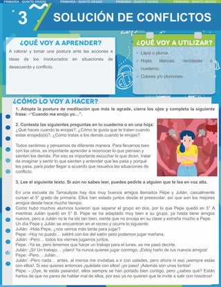 3
A valorar y tomar una postura ante las acciones e
ideas de los involucrados en situaciones de
desacuerdo y conflicto.
1. Adopta la postura de meditación que más te agrade, cierra los ojos y completa la siguiente
frase: -“Cuando me enojo yo…”.
2. Contesta las siguientes preguntas en tu cuaderno o en una hoja:
¿Qué haces cuando te enojas?, ¿Cómo te gusta que te traten cuando
estas enojado(a)?, ¿Cómo tratas a los demás cuando te enojas?
Todos sentimos y pensamos de diferente manera. Para llevarnos bien
con los otros, es importante aprender a reconocer lo que piensan y
sienten los demás. Por eso es importante escuchar lo que dicen, tratar
de imaginar y sentir lo que sienten y entender que les pasa y porqué
les pasa, para poder llegar a acuerdo que resuelva las situaciones de
conflicto.
3. Lee el siguiente texto. Si aún no sabes leer, puedes pedirle a alguien que te lea en voz alta.
En una escuela de Tamaulipas hay dos muy buenos amigos llamados Pepe y Julián, casualmente
cursan el 5° grado de primaria. Ellos han estado juntos desde el preescolar, así que son los mejores
amigos desde hace mucho tiempo.
Como hubo muchos alumnos tuvieron que separar el grupo en dos, por lo que Pepe quedó en 5° A
mientras Julián quedó en 5° B. Pepe se ha adaptado muy bien a su grupo, ya hasta tiene amigos
nuevos, pero a Julián no le ha ido tan bien, siente que no encaja en su clase y extraña mucho a Pepe.
Un día Pepe y Julián se encuentran en el recreo y ocurre lo siguiente:
Julián: -Hola Pepe, ¿nos vemos más tarde para jugar?
Pepe: -Hoy no puedo… saldré con los del salón pero podemos jugar mañana.
Julián: -Pero… todos los viernes jugamos juntos.
Pepe: -Ya se, pero tenemos que hacer un trabajo para el lunes, se me pasó decirte.
Julián: ¡Si! Un trabajo… ¡claro! Ya nunca quieres jugar conmigo. ¡Estoy harto de tus nuevos amigos!
Pepe: -Pero… Julián…
Julián: -Pero nada… antes, al menos me invitabas a ir con ustedes, pero ahora ni eso ¡siempre estás
con ellos!. Si eso quieres entonces ¡quédate con ellos! ¡yo paso! ¡Además son unos tontos!
Pepe: - ¡Oye, te estás pasando!, ellos siempre se han portado bien contigo, pero ¿sabes qué? Están
hartos de que no pares de hablar mal de ellos, por eso ya no quieren que te invite a salir con nosotros!
 Lápiz o pluma.
 Hojas blancas, recicladas o
cuaderno.
 Colores y/o plumones.
SOLUCIÓN DE CONFLICTOS
 
