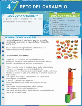 4
A generar ideas y proyectos con tus pares
considerando las aportaciones de todos.
1. Adopta la postura de meditación que más te agrade,
cierra los ojos y completa la siguiente frase: “Mi comida
favorita es…”.
Hoy vas a aprender a argumentar tus propias ideas en la
construcción de un trabajo en común.
2. Realiza el reto del caramelo.
En este reto vas a construir una estructura lo más alta
posible que, sin caerse, pueda soportar un caramelo en la punta.
Sigue las instrucciones que aparecen a continuación:
 Vas a necesitar ayuda de un adulto que te facilite los materiales.
 Trata de hacer equipo con miembros de tu familia.
 Para construir la estructura vas a necesitar papel o cartón, estambre,
mecate o un pedazo de lazo, cinta adhesiva y un caramelo o dulce que
tengas en casa.
 Va a ganar quien haga la estructura más alta y en la punta
pueda soportar un caramelo.
 Tendrán 15 minutos para construirla.
 Los materiales de todos deben ser los mismos, en tipo y
cantidad.
 No pueden usar otros materiales, solo el asignado.
 No olvides ponerle nombre a tu estructura.
 La imagen de la derecha es solo un ejemplo, tu puedes utilizar el
material que tengas en casa.
 Lápiz o pluma.
 Hojas blancas, recicladas o
cuaderno.
 Colores y/o plumones.
 Papel o cartón (en la forma que
tengan en casa).
 Estambre, listón, mecate o lazo.
 Cinta adhesiva.
 Caramelos o paletas.
RETO DEL CARAMELO
 