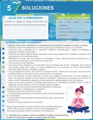 5
A evaluar el trabajo en equipo reconociendo los
aciertos y errores para mejorar futuras experiencias.
1. Realiza a través de la meditación un entrenamiento mental para manejar la crítica a tu favor.
 Adopta la postura de meditación que más te guste, ya sea sentado en el piso o en una silla.
 Cierra los ojos y enfócate en tu respiración. (Respira tranquilamente y siente tu inhalación y
exhalación durante 10 segundos).
 Recuerda en silencio alguna opinión de alguien que te haya hecho sentir criticado o criticada, toma
una pausa de 2 minutos para pensar.
 Reflexiona si lo que dijo esa persona es verdadero o falso. Recuerda que lo importante es el
contenido de lo que dice y no la manera en que lo dice.
 Haz una pausa de 20 segundos.
 Si lo que dice es verdadero y te hace sentir mal no rechaces esa opinión, obsérvala. Ahora piensa
que puedes utilizar esa crítica a tu favor pensando que si lo que dijo es cierto, ahora puedes
reconocer algún defecto, cambiarlo y mejorar.
 Si lo que dijo es tan cierto y obvio como si te hubieran dicho: “Tienes ojos en la cara”, no tiene mucho
sentido enojarse ya que lo que te han dicho está ahí y es evidente.
 Si lo que te dijeron es falso, entonces no tienes que enojarte o sentirte mal, es como si alguien te
dijera: “En lugar de cabello te crecen dedos en la cabeza”. Sabes que no los tienes, por lo tanto, no
tiene sentido molestarte por algo que es claramente una mala percepción de la otra persona.
 Sigue con tus ojos cerrados y enfócate nuevamente en tu respiración (sintiendo cómo se infla tu
estómago cuando inhalas, y como se desinfla cuando exhalas).
 Piensa en tus conclusiones acerca del entrenamiento mental que
acabas de realizar y regístralas en tu cuaderno.
 Respira por la nariz y exhala por la nariz.
 Puedes quedarte el tiempo que quieras en esta postura enfocándote
en tu respiración.
 Cuando estés listo(a) puedes abrir lentamente tus ojos y dar gracias
por la práctica.
 Mueve tu cuerpo y estírate si es necesario.
Recuerda que meditar te trae paz mental, así que puedes practicarla
a diario, solo busca un momento en que no haya distractores en
casa para que puedas enfocar tu atención en la respiración.
2. Escribe en tu cuaderno cómo te sentiste al realizar el entrenamiento
mental y si crees que te ayuda a manejar mejor la crítica.
 Silla o cojín grueso o toallas
enrolladas.
 Lápiz o pluma.
 Hojas de colores, blancas, recicladas
o cuaderno.
 Colores y/o plumones.
SOLUCIONES
 