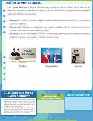  Puedo observar en distintos medios, los anuncios
publicitarios e identificar, si son escritos, el tipo de
letra que se utiliza, los colores, las imágenes, el
mensaje, a qué tipo de público va dirigido y en él
las figuras retoricas que utilizan.
 Si en mi casa venden algo u ofrecen algún
servicio como cortar el pelo, componer autos, o
algo por el estilo. Puedo crear mi propio anuncio
publicitario, aplicando lo que he aprendido
Las Figuras Retóricas o Figuras Literarias son mecanismos que se utilizan con la intención de
conmover, emocionar y despertar el interés del lector, enriqueciendo y engalanando la expresión.
Algunas de ellas son las siguientes:
 Metáfora: Es cuando se nombra un objeto con la intensión de referirse a otro con el cual comparte
cualidades comunes.
 Comparación: Consiste en establecer una relación explicita entre un término real con otro
imaginario que se le asemeje en alguna cualidad.
 Hipérbole: Consiste en exagerar la realidad, aumentando o disminuyendo la verdad de lo hablado,
de tal forma de que el que reciba el mensaje, le otorgue mas.
Metáfora Comparación Hipérbole
 