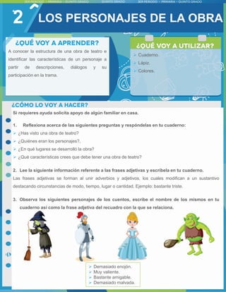 2
Si requieres ayuda solicita apoyo de algún familiar en casa.
1. Reflexiona acerca de las siguientes preguntas y respóndelas en tu cuaderno:
 ¿Has visto una obra de teatro?
 ¿Quiénes eran los personajes?,
 ¿En qué lugares se desarrolló la obra?
 ¿Qué características crees que debe tener una obra de teatro?
2. Lee la siguiente información referente a las frases adjetivas y escríbela en tu cuaderno.
Las frases adjetivas se forman al unir adverbios y adjetivos, los cuales modifican a un sustantivo
destacando circunstancias de modo, tiempo, lugar o cantidad. Ejemplo: bastante triste.
3. Observa los siguientes personajes de los cuentos, escribe el nombre de los mismos en tu
cuaderno así como la frase adjetiva del recuadro con la que se relaciona.
 Demasiado enojón.
 Muy valiente.
 Bastante amigable.
 Demasiado malvada.
A conocer la estructura de una obra de teatro e
identificar las características de un personaje a
partir de descripciones, diálogos y su
participación en la trama.
 Cuaderno.
 Lápiz.
 Colores.
LOS PERSONAJES DE LA OBRA
 