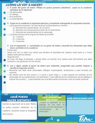 3. A partir del guion de teatro “Mateo no quiere ponerse calcetines”, copia en tu cuaderno
ejemplos de lo siguiente:
 Los personajes.
 Un diálogo.
 Una acotación
 La escenografía.
4. Copia en tu cuaderno el siguiente ejercicio y resuélvelo subrayando la respuesta correcta.
 ¿Qué aporta la acotación “se ruboriza pues ha descubierto su mentira”.
a) Describe las características de un hecho.
b) Describe una consecuencia a partir de un sentimiento.
c) Describe las características de un personaje.
 ¿Cuántas escenas tiene el guion de teatro que leíste?
a) 1 escena.
b) 2 escenas.
c) 3 escenas.
5. Lee el argumento y conviértelo en un guion de teatro, recuerda los elementos que debe
tener, escríbelo en tu cuaderno
Primer acto:
Había una vez un ratón muy astuto que siempre se guardaba las mejores cosas para sí y nunca
dejaba nada para los demás.
Segundo acto:
Un buen día llega el leopardo y decide darle una lección muy valiosa para demostrarle que debe
compartir y ser generoso con los demás.
6. Lee a algún adulto el guion de teatro que realizaste, pregúntale que puedes mejorar y
escribe la segunda versión.
 Recuerda que debe tener personajes, diálogos, escenografía, acotaciones y estar formado por
escenas.
 No olvides usar los dos puntos (:) o punto y guion largo (.—) para separar los nombres de los
personajes de sus parlamentos, los paréntesis ( ) para diferenciar las acotaciones de los diálogos y
colocar tres puntos (…) para expresar que una idea queda inconclusa o que se puede continuar.
¿Adapto la expresión de los
diálogos en una obra, de
acuerdo con las intenciones o
características de un
personaje?
Escribe el argumento de la obra “Mateo
no quiere ponerse calcetines” en tu
cuaderno, recuerda revisar la ortografía
de la misma.
 