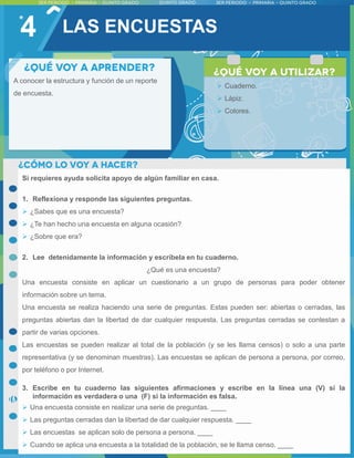 4
Si requieres ayuda solicita apoyo de algún familiar en casa.
1. Reflexiona y responde las siguientes preguntas.
 ¿Sabes que es una encuesta?
 ¿Te han hecho una encuesta en alguna ocasión?
 ¿Sobre que era?
2. Lee detenidamente la información y escríbela en tu cuaderno.
¿Qué es una encuesta?
Una encuesta consiste en aplicar un cuestionario a un grupo de personas para poder obtener
información sobre un tema.
Una encuesta se realiza haciendo una serie de preguntas. Estas pueden ser: abiertas o cerradas, las
preguntas abiertas dan la libertad de dar cualquier respuesta. Las preguntas cerradas se contestan a
partir de varias opciones.
Las encuestas se pueden realizar al total de la población (y se les llama censos) o solo a una parte
representativa (y se denominan muestras). Las encuestas se aplican de persona a persona, por correo,
por teléfono o por Internet.
3. Escribe en tu cuaderno las siguientes afirmaciones y escribe en la línea una (V) si la
información es verdadera o una (F) si la información es falsa.
 Una encuesta consiste en realizar una serie de preguntas. ____
 Las preguntas cerradas dan la libertad de dar cualquier respuesta. ____
 Las encuestas se aplican solo de persona a persona. ____
 Cuando se aplica una encuesta a la totalidad de la población, se le llama censo. ____
A conocer la estructura y función de un reporte
de encuesta.
 Cuaderno.
 Lápiz.
 Colores.
LAS ENCUESTAS
 