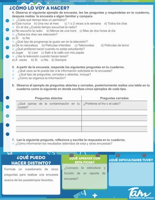 4. Observa el siguiente ejemplo de encuesta, lee las preguntas y respóndelas en tu cuaderno,
después realiza la encuesta a algún familiar y compara.
 ¿Cada qué tiempo lees un periódico?
a) Casi nunca b) Una vez al mes c) 1 o 2 veces a la semana d) Todos los días
 En el día ¿Cuánto tiempo escuchas la radio?
a) No escucho la radio b) Menos de una hora c) Mas de dos horas al día
 ¿Todos los días ves televisión?
a) Si b) No
 ¿Qué tipo de programas te gusta ver en la televisión?
a) De la naturaleza b) Películas infantiles c) Telenovelas d) Películas de terror
 ¿Qué prefieres hacer cuando no estás estudiando?
a) Jugar b) Leer c) Salir a la calle con mis papás
 ¿Ves la televisión cuando haces tarea?
a) A veces b) Si c) No d) Siempre
5. A partir de la encuesta, responde las siguientes preguntas en tu cuaderno.
 ¿Qué usos se le puede dar a la información solicitada en la encuesta?
 ¿Qué tipo de preguntas, cerradas o abiertas, incluye?
 ¿Cómo se organiza la información?
6. Observa el ejemplo de preguntas abiertas y cerradas, posteriormente realiza una tabla en tu
cuaderno como la siguiente en donde escribas cinco ejemplos de cada tipo.
7. Lee la siguiente pregunta, reflexiona y escribe la respuesta en tu cuaderno.
 ¿Cómo informarían los resultados obtenidos de esta y otras encuestas?
Preguntas abiertas Preguntas cerradas
¿Qué opinas de la contaminación en tu
ciudad?
¿Prefieres el frio o el calor?
¿Conozco la estructura y
función de un reporte de
encuesta?
Formula un cuestionario de cinco
preguntas para realizar una encuesta
acerca de los pasatiempos favoritos.
 