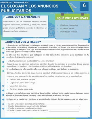 6
Aprenderás el uso de diferentes recursos literarios,
adjetivos calificativos, adverbios, y rimas para crear tu
propio anuncio publicitario, además de identificar un
slogan como frase publicitaria..
 Cuaderno de apuntes.
 Fichas de trabajo.
 Periódicos o revistas.
1. Localiza en periódicos o revistas que encuentres en el hogar, algunos anuncios de productos
o servicios, recórtalos y pégalos en tu cuaderno. Identifica las frases que anuncian el producto
o servicio y subráyalas con rojo. Posteriormente comenta con algún familiar las características
similares que encuentras en esas frases.
3. Lee la siguiente información referente a los adverbios y escríbela en tu cuaderno.
2. Observa los anuncios que trabajaste en las actividades anteriores para contestar en tu
cuaderno la siguiente pregunta:
 ¿Qué figuras retóricas puedes observar en los anuncios?
4. Observa la definición que escribiste de adverbio y elabora en tu cuaderno una lista con cinco
ejemplos de adverbios de tiempo y cinco ejemplos de adverbios de lugar.
Recuerda que los adjetivos calificativos permiten describir los servicios o productos. Dibuja algunos
productos en tu cuaderno y escribe cinco adjetivos calificativos que los describan.
Con los adverbios de tiempo, lugar, modo o cantidad añadimos información a los verbos, adjetivos e
incluso, a toda una oración. La gramática española clasifica los adverbios por lo que significan:
 Tiempo: Ayer, mañana, siempre.
 Lugar: Aquí, cerca arriba, abajo.
 Modo: Así, bien, mal.
 Cantidad: Mucho, poco, más.
5. Copia en tu cuaderno y contesta el siguiente ejercicio en donde hagas uso de los adverbios.
 Escribe una oración con el adverbio mañana: ___________________________________.
 Escribe dos oraciones con un adverbio de lugar: ________________________________.
 Escribe una oración con el adverbio abajo: _____________________________________.
 Escribe dos oraciones con un adverbio de tiempo: ______________________________.
EL SLOGAN Y LOS ANUNCIOS
PUBLICITARIOS
 
