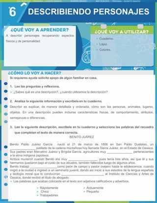 6
Si requieres ayuda solicita apoyo de algún familiar en casa.
1. Lee las preguntas y reflexiona.
 ¿Sabes qué es una descripción?, ¿cuándo utilizamos la descripción?
2. Analiza la siguiente información y escríbela en tu cuaderno.
Describir es explicar, de manera detallada y ordenada, cómo son las personas, animales, lugares,
objetos. En una descripción pueden incluirse características físicas, de comportamiento, atributos,
semejanzas o diferencias.
3. Lee la siguiente descripción, escríbela en tu cuaderno y selecciona las palabras del recuadro
que completan el texto de manera correcta.
BENITO JUÁREZ
Benito Pablo Juárez García nació el 21 de marzo de 1806 en San Pablo Guelatao, un
_______________ poblado de la cadena montañosa hoy llamada Sierra Juárez, en el Estado de Oaxaca.
Sus padres eran Marcelino Juárez y Brígida García, agricultores muy _______________ pertenecientes
a la etnia indígena zapoteca.
Ambos murieron cuando Benito era muy _________________, pues tenía tres años, así que él y sus
hermanos quedaron bajo el cuido de sus abuelos, también fallecidos luego de algunos años.
Benito trabajó ________________como peón de campo y pastor ovejero hasta la adolescencia, cuando
migró a la ciudad e ingresó a un seminario juvenil, dando así inicio a sus estudios de la lengua española
y teología moral que lo conducirían _________________________ al Instituto de Ciencias y Artes de
Oaxaca, donde recibió el título de abogado.
 Las palabras que acabas colocaste en el texto son adjetivos calificativos y adverbios.
A describir personajes recuperando aspectos
físicos y de personalidad.
 Cuaderno.
 Lápiz.
 Colores.
DESCRIBIENDO PERSONAJES
 Rápidamente
 Chico
 Trabajadores
 Arduamente
 Pequeño
 