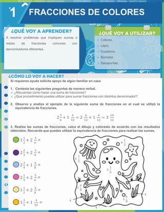 1 FRACCIONES DE COLORES
A resolver problemas que impliquen sumas o
restas de fracciones comunes con
denominadores diferentes.
 Colores.
 Lápiz.
 Cuaderno.
 Borrador.
 Sacapuntas.
Si requieres ayuda solicita apoyo de algún familiar en casa
1. Contesta las siguientes preguntas de manera verbal.
 ¿Recuerdas cómo hacer una suma de fracciones?
 ¿Qué procedimiento puedes utilizar para sumar fracciones con distintos denominador?
2. Observa y analiza el ejemplo de la siguiente suma de fracciones en el cual se utilizó la
equivalencia de fracciones.
2
3
6
+ 1
4
12
= 2
6
12
+ 1
4
12
= 3
10
12
3. Realiza las sumas de fracciones, calca el dibujo y coloréalo de acuerdo con los resultados
obtenidos. Recuerda que puedes utilizar la equivalencia de fracciones para realizar las sumas.
1
1
2
+ 2
3
6
=
2
2
3
+ 2
3
9
=
2
3
4
+ 1
6
8
=
2
1
3
+ 2
5
6
=
1
1
2
+ 2
2
8
=
1
3
5
+ 1
4
10
=
5
1
6
3
6
8
3
6
8
5 4
1
2
4
1
2
4
4
4
3
 