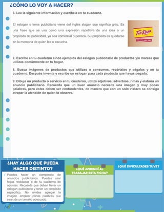  Puedes hacer un compendio de
anuncios publicitarios. Puedes usar
hojas recicladas o de tu cuaderno de
apuntes. Recuerda que deben llevar un
eslogan publicitario y tener un propósito
específico. No olvides agregar la
imagen, emplear pocas palabras que
sean de un tamaño adecuado.
6. Lee la siguiente información y escríbela en tu cuaderno.
El eslogan o lema publicitario viene del inglés slogan que significa grito. Es
una frase que se usa como una expresión repetitiva de una idea o un
propósito de publicidad, ya sea comercial o política. Su propósito es quedarse
en la memoria de quien lee o escucha.
7. Escribe en tu cuaderno cinco ejemplos del eslogan publicitario de productos y/o marcas que
utilizas comúnmente en tu hogar.
8. Busca imágenes de productos que utilizas o consumes, recórtalos y pégalos y en tu
cuaderno. Después inventa y escribe un eslogan para cada producto que hayas pegado.
9. Dibuja un producto o servicio en tu cuaderno, utiliza adjetivos, adverbios, rimas y elabora un
anuncio publicitario. Recuerda que un buen anuncio necesita una imagen y muy pocas
palabras, pero éstas deben ser contundentes, de manera que con un solo vistazo se consiga
atrapar la atención de quien lo observa.
 