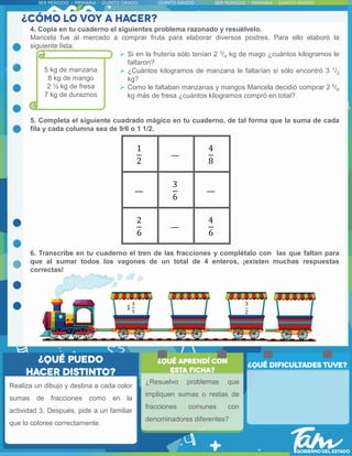 4. Copia en tu cuaderno el siguientes problema razonado y resuélvelo.
Maricela fue al mercado a comprar fruta para elaborar diversos postres. Para ello elaboró la
siguiente lista:
 Si en la frutería sólo tenían 2 3/4 kg de mago ¿cuántos kilogramos le
faltaron?
 ¿Cuántos kilogramos de manzana le faltarían si sólo encontró 3 1/3
kg?
 Como le faltaban manzanas y mangos Maricela decidió comprar 2 5/8
kg más de fresa ¿cuántos kilogramos compró en total?
5. Completa el siguiente cuadrado mágico en tu cuaderno, de tal forma que la suma de cada
fila y cada columna sea de 9/6 o 1 1/2.
6. Transcribe en tu cuaderno el tren de las fracciones y complétalo con las que faltan para
que al sumar todos los vagones de un total de 4 enteros, ¡existen muchas respuestas
correctas!
Realiza un dibujo y destina a cada color
sumas de fracciones como en la
actividad 3. Después, pide a un familiar
que lo coloree correctamente.
¿Resuelvo problemas que
impliquen sumas o restas de
fracciones comunes con
denominadores diferentes?
5 kg de manzana
8 kg de mango
2 ½ kg de fresa
7 kg de duraznos
1
2
4
8
3
6
2
6
4
6
1
3
5
3
2
 