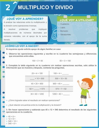 2
A analizar las relaciones entre la multiplicación y
la división como operaciones inversas.
A resolver problemas que impliquen
multiplicaciones de números decimales por
números naturales, con el apoyo de la suma
iterada.
 Cuaderno.
 Lápiz.
 Borrador.
 Sacapuntas.
Si requieres ayuda solicita apoyo de algún familiar en casa
1. Observa las operaciones siguientes y escribe en tu cuaderno las semejanzas y diferencias
que encuentres entre ellas.
150 ÷ 3 = 50 50 × 3 = 150
2. Completa la tabla siguiente en tu cuaderno sin realizar operaciones escritas, sólo utiliza la
información que se muestra y después, contesta las preguntas.
 ¿Cómo lograste saber el resultado sin realizar operaciones?
 ¿Qué relación encuentras entre la multiplicación y la división?
3. Sin hacer operaciones y sabiendo que 45 x 12 = 540 determina el resultado de las siguientes
operaciones en tu cuaderno.
 45 × 6 =
 12 × 9 =
 540 ÷ 12 =
 540 ÷ 6 =
MULTIPLICO Y DIVIDO
25 × 4 = 100 100 ÷ 4 = ______
____ × 10 = 500 500 ÷ 10 = 50
45 × 20 = 900 900 ÷ 45 = ______
82 × _____ = 574 574 ÷ 7 = 82
30 × 40 = 1200 1200 ÷ 40 = ______
 