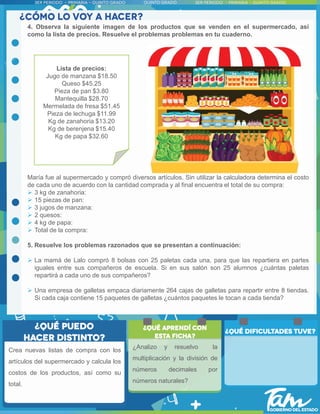 4. Observa la siguiente imagen de los productos que se venden en el supermercado, así
como la lista de precios. Resuelve el problemas problemas en tu cuaderno.
María fue al supermercado y compró diversos artículos. Sin utilizar la calculadora determina el costo
de cada uno de acuerdo con la cantidad comprada y al final encuentra el total de su compra:
 3 kg de zanahoria:
 15 piezas de pan:
 3 jugos de manzana:
 2 quesos:
 4 kg de papa:
 Total de la compra:
5. Resuelve los problemas razonados que se presentan a continuación:
 La mamá de Lalo compró 8 bolsas con 25 paletas cada una, para que las repartiera en partes
iguales entre sus compañeros de escuela. Si en sus salón son 25 alumnos ¿cuántas paletas
repartirá a cada uno de sus compañeros?
 Una empresa de galletas empaca diariamente 264 cajas de galletas para repartir entre 8 tiendas.
Si cada caja contiene 15 paquetes de galletas ¿cuántos paquetes le tocan a cada tienda?
Crea nuevas listas de compra con los
artículos del supermercado y calcula los
costos de los productos, así como su
total.
Lista de precios:
Jugo de manzana $18.50
Queso $45.25
Pieza de pan $3.80
Mantequilla $28.70
Mermelada de fresa $51.45
Pieza de lechuga $11.99
Kg de zanahoria $13.20
Kg de berenjena $15.40
Kg de papa $32.60
¿Analizo y resuelvo la
multiplicación y la división de
números decimales por
números naturales?
 